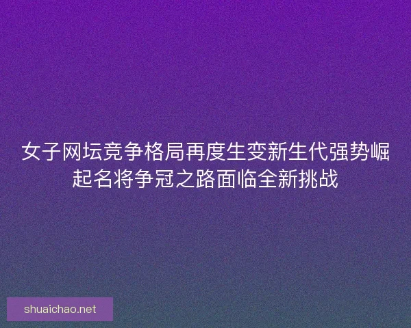 女子网坛竞争格局再度生变新生代强势崛起名将争冠之路面临全新挑战
